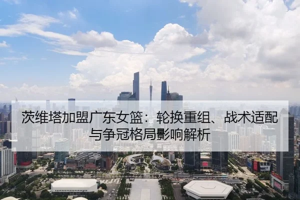 茨维塔加盟广东女篮：轮换重组、战术适配与争冠格局影响解析